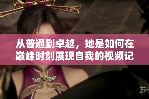 从普通到卓越，她是如何在巅峰时刻展现自我的视频记录