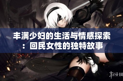 丰满少妇的生活与情感探索：回民女性的独特故事