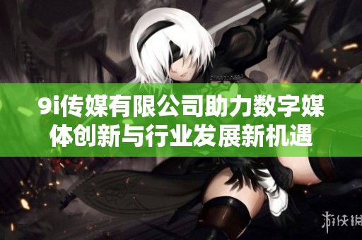 9i传媒有限公司助力数字媒体创新与行业发展新机遇