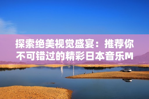 探索绝美视觉盛宴：推荐你不可错过的精彩日本音乐MV
