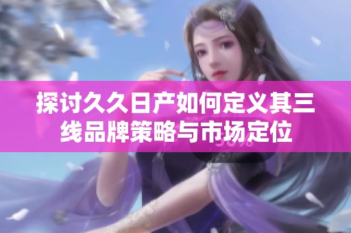 探讨久久日产如何定义其三线品牌策略与市场定位