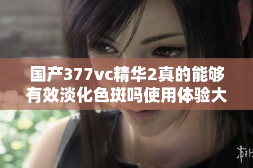国产377vc精华2真的能够有效淡化色斑吗使用体验大揭密