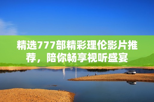 精选777部精彩理伦影片推荐，陪你畅享视听盛宴