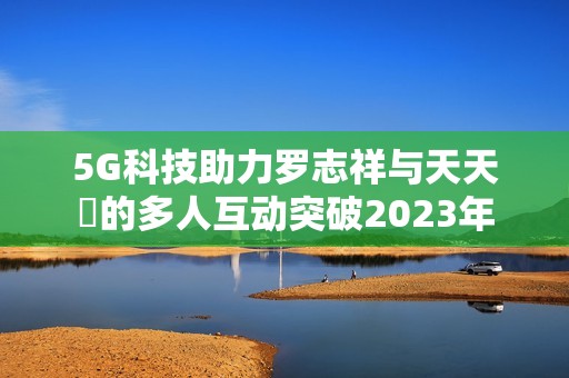 5G科技助力罗志祥与天天奭的多人互动突破2023年