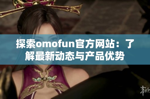 探索omofun官方网站：了解最新动态与产品优势