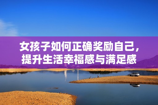 女孩子如何正确奖励自己，提升生活幸福感与满足感