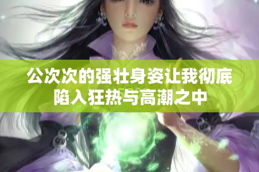 公次次的强壮身姿让我彻底陷入狂热与高潮之中