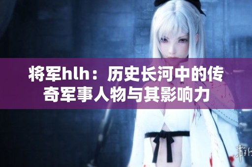 将军hlh：历史长河中的传奇军事人物与其影响力