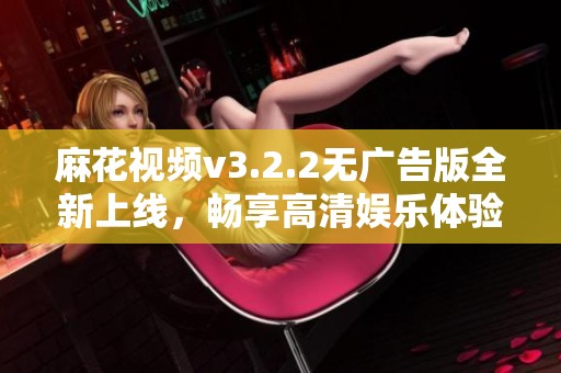麻花视频v3.2.2无广告版全新上线，畅享高清娱乐体验