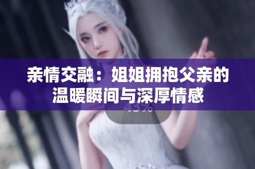 亲情交融：姐姐拥抱父亲的温暖瞬间与深厚情感
