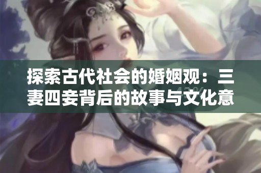探索古代社会的婚姻观：三妻四妾背后的故事与文化意义