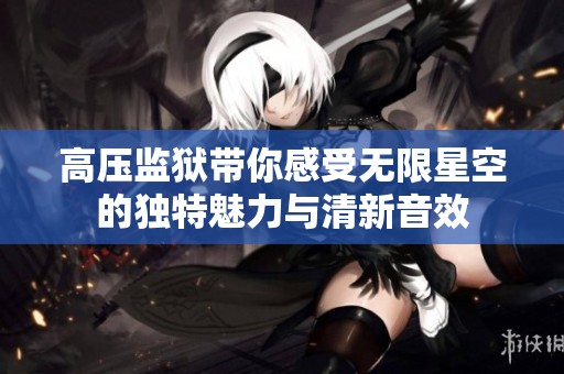 高压监狱带你感受无限星空的独特魅力与清新音效