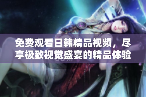 免费观看日韩精品视频，尽享极致视觉盛宴的精品体验