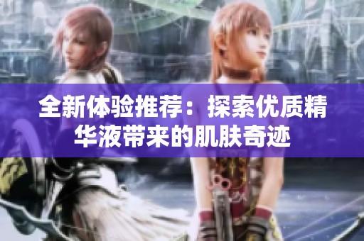 全新体验推荐：探索优质精华液带来的肌肤奇迹
