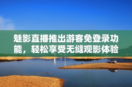 魅影直播推出游客免登录功能，轻松享受无缝观影体验