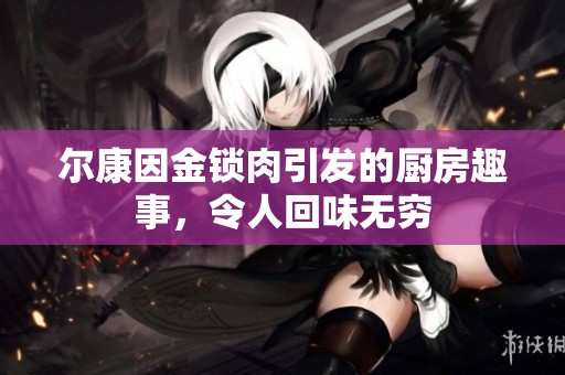 尔康因金锁肉引发的厨房趣事，令人回味无穷