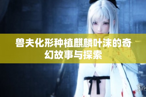 兽夫化形种植麒麟叶沫的奇幻故事与探索