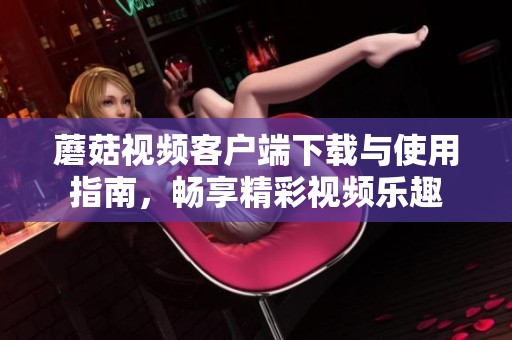 蘑菇视频客户端下载与使用指南，畅享精彩视频乐趣