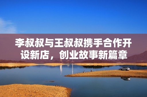 李叔叔与王叔叔携手合作开设新店，创业故事新篇章