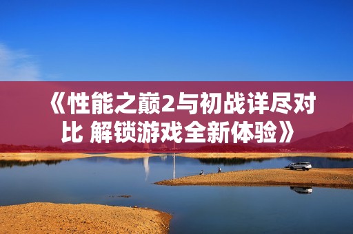 《性能之巅2与初战详尽对比 解锁游戏全新体验》
