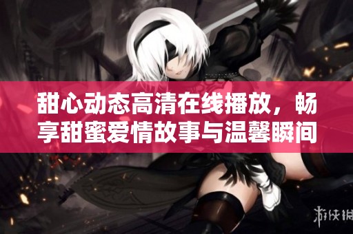 甜心动态高清在线播放，畅享甜蜜爱情故事与温馨瞬间
