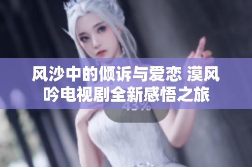 风沙中的倾诉与爱恋 漠风吟电视剧全新感悟之旅