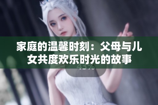 家庭的温馨时刻：父母与儿女共度欢乐时光的故事