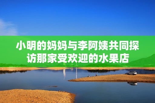 小明的妈妈与李阿姨共同探访那家受欢迎的水果店