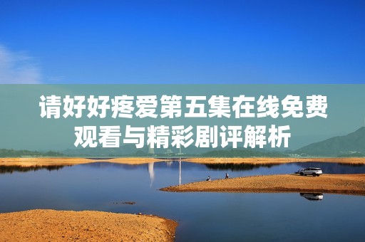 请好好疼爱第五集在线免费观看与精彩剧评解析