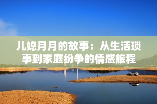 儿媳月月的故事：从生活琐事到家庭纷争的情感旅程