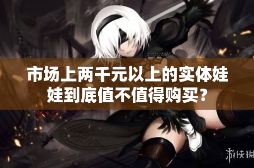 市场上两千元以上的实体娃娃到底值不值得购买？