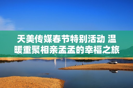 天美传媒春节特别活动 温暖重聚相亲孟孟的幸福之旅