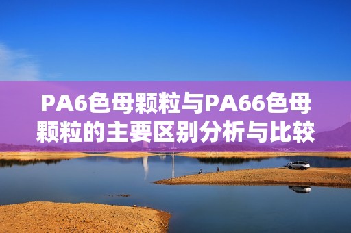 PA6色母颗粒与PA66色母颗粒的主要区别分析与比较