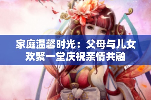家庭温馨时光：父母与儿女欢聚一堂庆祝亲情共融