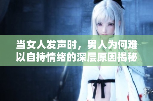当女人发声时，男人为何难以自持情绪的深层原因揭秘