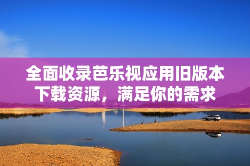 全面收录芭乐视应用旧版本下载资源，满足你的需求