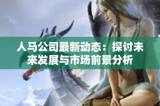 人马公司最新动态：探讨未来发展与市场前景分析