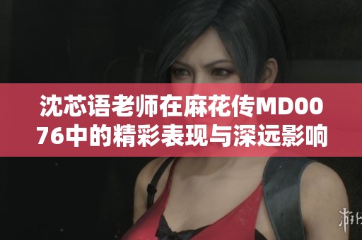 沈芯语老师在麻花传MD0076中的精彩表现与深远影响