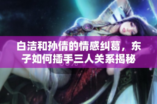 白洁和孙倩的情感纠葛，东子如何插手三人关系揭秘
