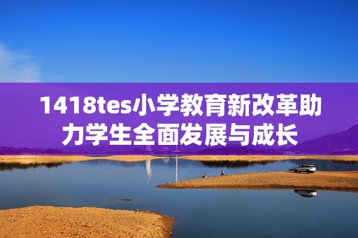 1418tes小学教育新改革助力学生全面发展与成长