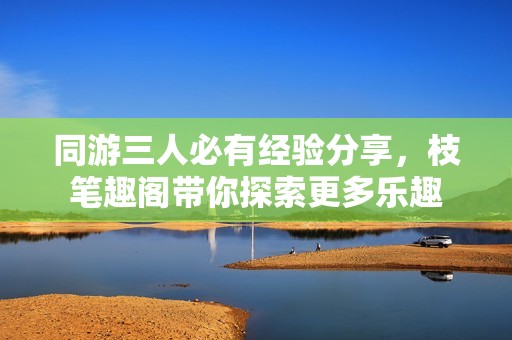 同游三人必有经验分享，枝笔趣阁带你探索更多乐趣