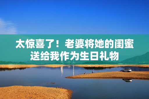 太惊喜了！老婆将她的闺蜜送给我作为生日礼物