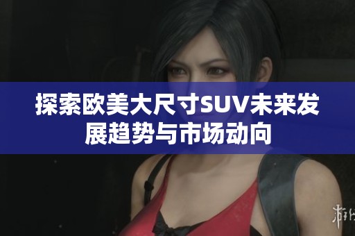探索欧美大尺寸SUV未来发展趋势与市场动向