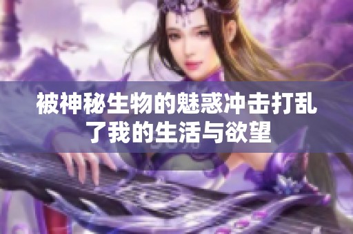 被神秘生物的魅惑冲击打乱了我的生活与欲望