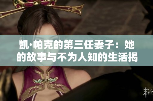 凯·帕克的第三任妻子：她的故事与不为人知的生活揭秘
