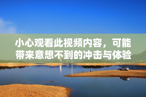 小心观看此视频内容，可能带来意想不到的冲击与体验