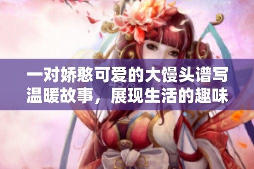 一对娇憨可爱的大馒头谱写温暖故事，展现生活的趣味与感动