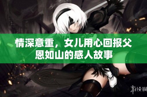 情深意重，女儿用心回报父恩如山的感人故事