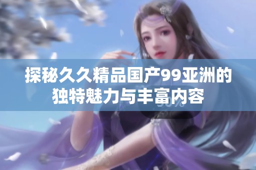 探秘久久精品国产99亚洲的独特魅力与丰富内容