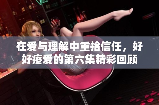 在爱与理解中重拾信任，好好疼爱的第六集精彩回顾